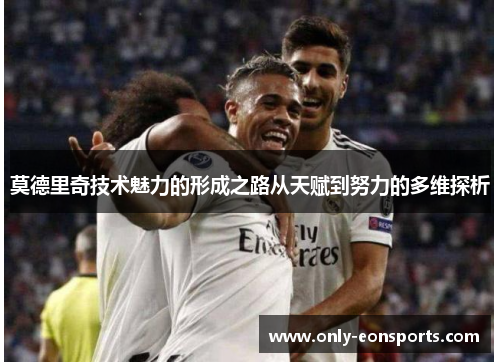 莫德里奇技术魅力的形成之路从天赋到努力的多维探析 莫德里奇技术魅力的形成之路从天赋到努力的多维探析