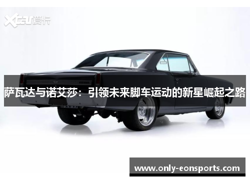 萨瓦达与诺艾莎:引领未来脚车运动的新星崛起之路 萨瓦达与诺艾莎:引领未来脚车运动的新星崛起之路
