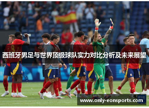 西班牙男足与世界顶级球队实力对比分析及未来展望 西班牙男足与世界顶级球队实力对比分析及未来展望