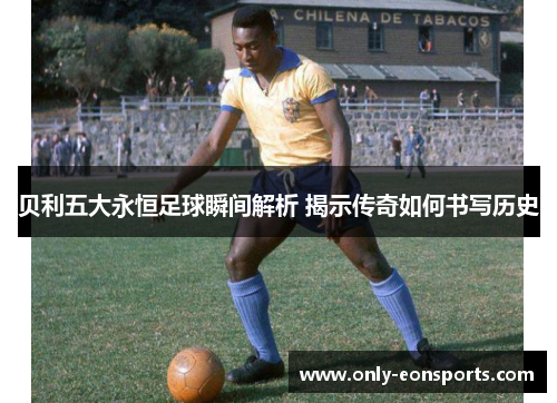 贝利五大永恒足球瞬间解析 揭示传奇如何书写历史